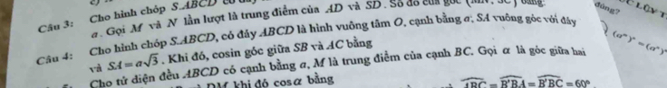 Cho hình chóp S. ABCD t # Gọi M và N lần lượt là trung điểm của AD và SD. Số đo của gốc 
đúng? 
É lậyt 
Câu 4: Cho hình chóp S. ABCD, có đảy ABCD là hình vuông tâm O, cạnh bằng ơ, SA vuỡng gòc với đây 
và SA=asqrt(3). Khi đó, cosin góc giữa SB và AC bằng 
Cho tử diện đều ABCD có cạnh bằng σ, M là trung điểm của cạnh BC. Gọi ữ là góc giữa hai (a^n)^n=(a^n)^3
DM khi đó cosα bằng widehat OPC=widehat B'BA=widehat B'BC=60°