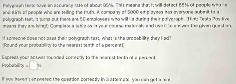 Polygraph tests have an accuracy rate of about 85%. This means that it will detect 85% of people who lie 
and 85% of people who are telling the truth. A company of 5000 employees has everyone submit to a 
polygraph test. It turns out there are 50 employees who will lie during their polygraph. (Hint: Tests Positive 
means they are lying!) Complete a table as in your course materials and use it to answer the given question. 
If someone does not pass their polygraph test, what is the probability they lied? 
(Round your probability to the nearest tenth of a percent!) 
Express your answer rounded correctly to the nearest tenth of a percent. 
Probability =□ %
If you haven't answered the question correctly in 3 attempts, you can get a hint.