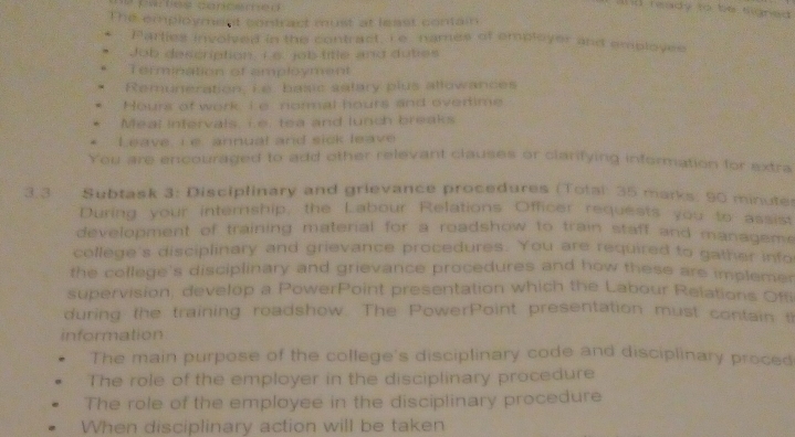 fates concened 
ind ready to be signed . 
The employment contract must at least contain 
Parties involved in the contract, I e names of employer and employee 
Job description. 15. job title and dutes 
Termination of amployment 
Remuneration, Le basic salary plus allowances 
Hours of work, I e normal hours and evertime 
Meal intervals, i.e. tea and lunch breaks 
Leave, i e annual and sick leave 
You are encouraged to add other relevant clauses or clarifying information for extra 
3.3 Subtask 3: Disciplinary and grievance procedures (Total: 35 marks: 90 minute 
During your internship, the Labour Relations Officer requests you to assist 
development of training material for a roadshow to train staff and managem. 
college's disciplinary and grievance procedures. You are required to gather info 
the college's disciplinary and grievance procedures and how these are impleme 
supervision, develop a PowerPoint presentation which the Labour Relations Of 
during the training roadshow. The PowerPoint presentation must contain t 
information 
The main purpose of the college's disciplinary code and disciplinary proced 
The role of the employer in the disciplinary procedure 
The role of the employee in the disciplinary procedure 
When disciplinary action will be taken