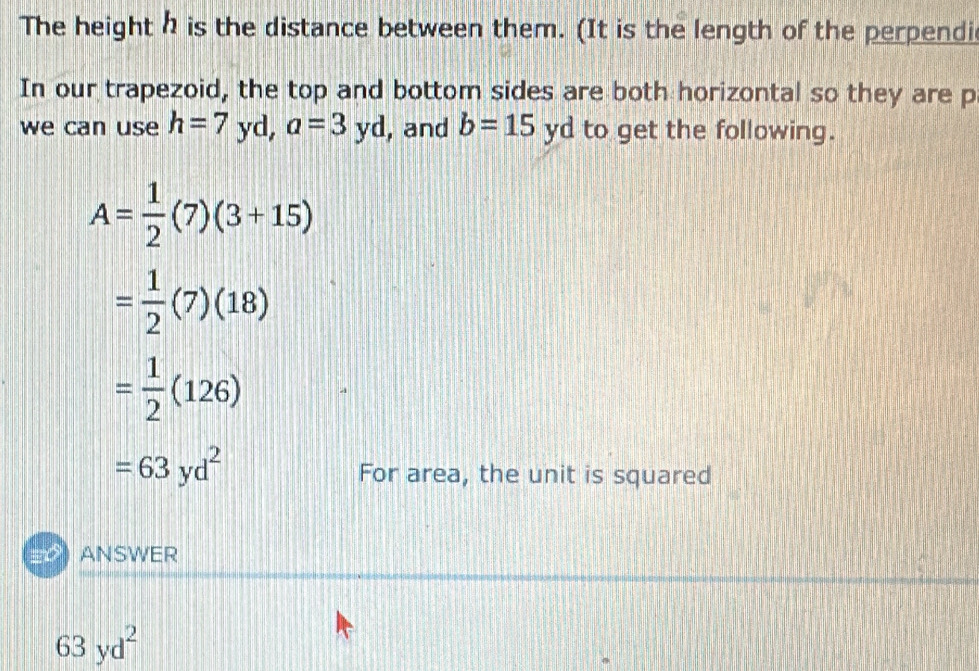 The height is the distance between them. (It is the length of the perpendi 
In our trapezoid, the top and bottom sides are both horizontal so they are p
we can use h=7 yd, a=3yd , and b=15yd to get the following.
A= 1/2 (7)(3+15)
= 1/2 (7)(18)
= 1/2 (126)
=63yd^2
For area, the unit is squared 
ANSWER
63yd^2