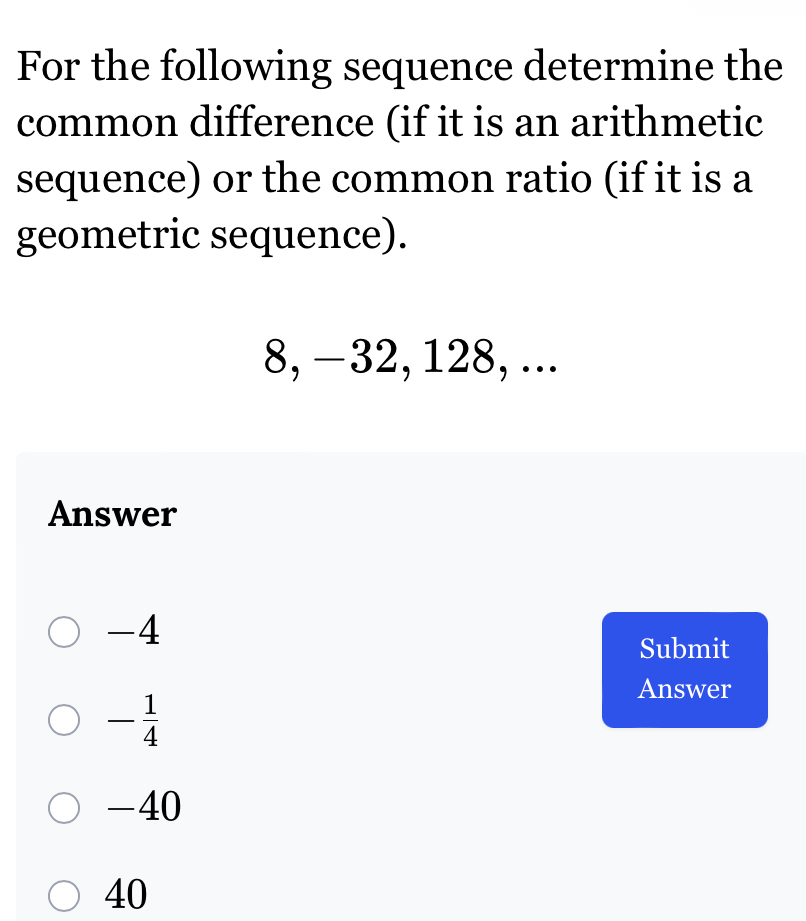 For the following sequence determine the
common difference (if it is an arithmetic
sequence) or the common ratio (if it is a
geometric sequence).
8, −32, 128, ...
Answer
-4
Submit
- 1/4 
Answer
-40
40