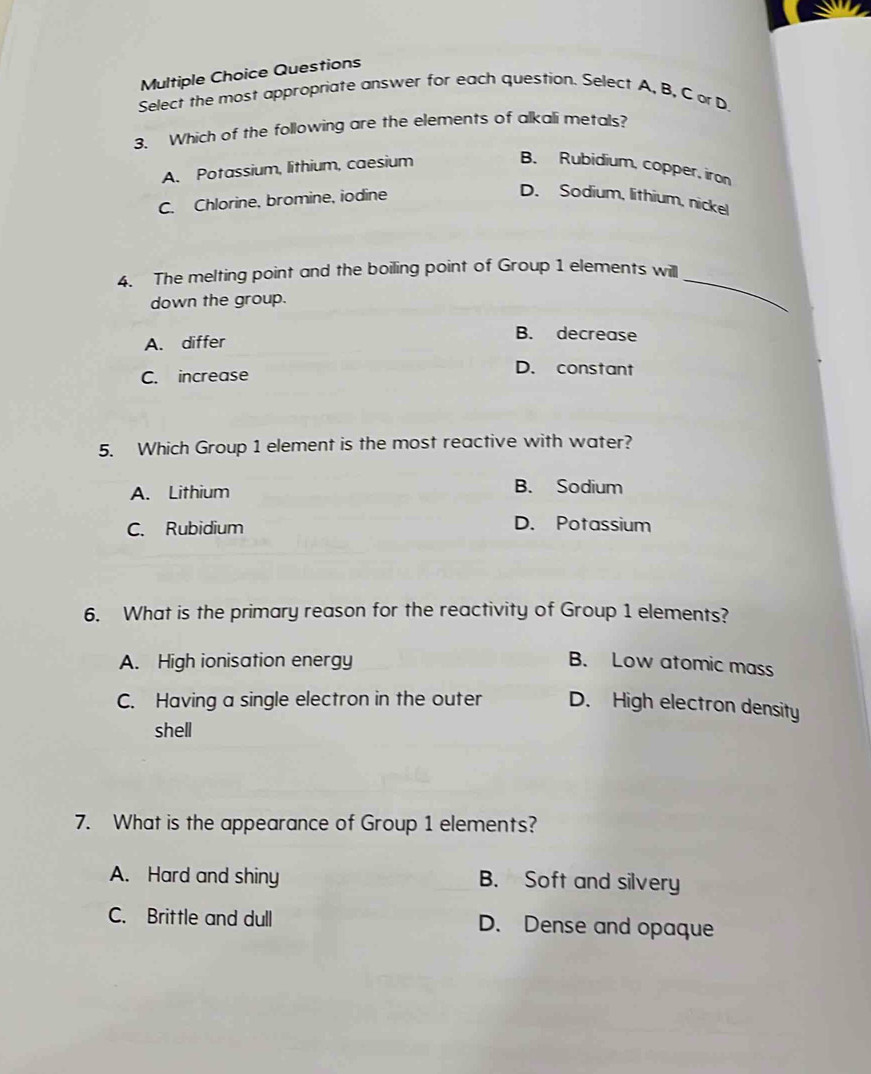 Questions
Select the most appropriate answer for each question. Select A, B, C or D
3. Which of the following are the elements of alkali metals?
A. Potassium, lithium, caesium
B. Rubidium, copper, iron
C. Chlorine, bromine, iodine
D. Sodium, lithium, nickel
4. The melting point and the boiling point of Group 1 elements willl_
down the group.
A. differ
B. decrease
C. increase
D. constant
5. Which Group 1 element is the most reactive with water?
A. Lithium
B. Sodium
C. Rubidium D. Potassium
6. What is the primary reason for the reactivity of Group 1 elements?
A. High ionisation energy B. Low atomic mass
C. Having a single electron in the outer D. High electron density
shell
7. What is the appearance of Group 1 elements?
A. Hard and shiny B. Soft and silvery
C. Brittle and dull D. Dense and opaque