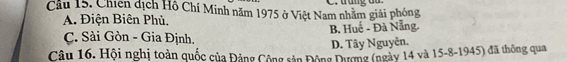 trung du
Cầu 15. Chiến dịch Hồ Chí Minh năm 1975 ở Việt Nam nhằm giải phóng
A. Điện Biên Phủ.
C. Sài Gòn - Gia Định. B. Huế - Đà Nẵng.
D. Tây Nguyên.
Câu 16. Hội nghị toàn quốc của Đảng Cộng sản Động Dương (ngày 14 và 15 - 8 -1945) đã thông qua