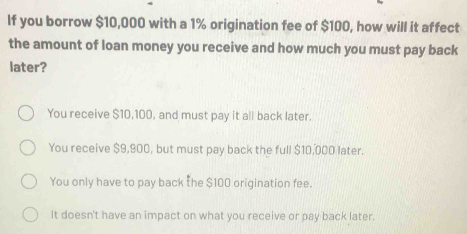 If you borrow $10,000 with a 1% origination fee of $100, how will it affect
the amount of loan money you receive and how much you must pay back
later?
You receive $10,100, and must pay it all back later.
You receive $9,900, but must pay back the full $10,000 later.
You only have to pay back the $100 origination fee.
It doesn't have an impact on what you receive or pay back later.