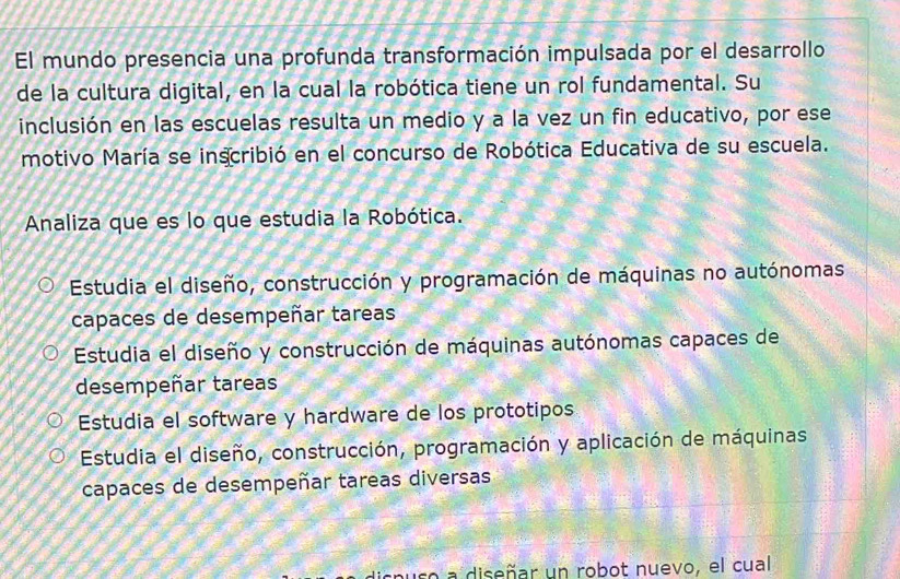 El mundo presencia una profunda transformación impulsada por el desarrollo
de la cultura digital, en la cual la robótica tiene un rol fundamental. Su
inclusión en las escuelas resulta un medio y a la vez un fin educativo, por ese
motivo María se inscribió en el concurso de Robótica Educativa de su escuela.
Analiza que es lo que estudia la Robótica.
Estudia el diseño, construcción y programación de máquinas no autónomas
capaces de desempeñar tareas
Estudia el diseño y construcción de máquinas autónomas capaces de
desempeñar tareas
Estudia el software y hardware de los prototipos
Estudia el diseño, construcción, programación y aplicación de máquinas
capaces de desempeñar tareas diversas
s a diseñar un robot nuevo, el cual