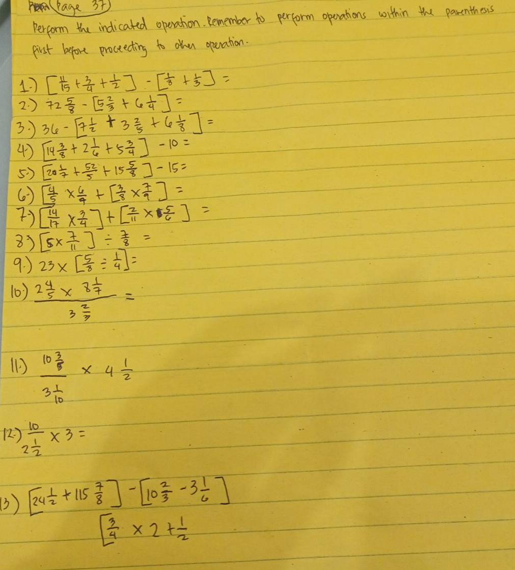 Page 3t 
Perform the indicated operation. Remember to perform openations within the parenthesis 
First before proceecting to ohen operation. 
17 [ 11/15 + 3/4 + 1/2 ]-[ 1/8 + 1/3 ]=
2. ) 72 5/8 -[5 2/3 +6 1/4 ]=
3. ) 36-[7 1/2 +3 2/5 +6 1/8 ]=
4) [14 3/8 +2 1/6 +5 3/4 ]-10=
5) [20 1/7 + 52/5 +15 5/8 ]-15=
() [ 4/5 *  6/4 +[ 3/8 *  7/9 ]=
7) [ 14/17 *  3/4 ]+[ 2/11 *  5/6 ]=
8) [5*  7/11 ]/  7/8 =
9. ) 23* [ 5/8 /  1/4 ]=
10) frac 2 4/5 * 8 1/7 3 2/3 =
(1 frac 10 3/8 3 1/10 * 4 1/2 
12 )frac 102 1/2 * 3=
3) [24 1/2 +115 7/8 ]-[10 2/3 -3 1/6 ]
[ 3/4 * 2+ 1/2 