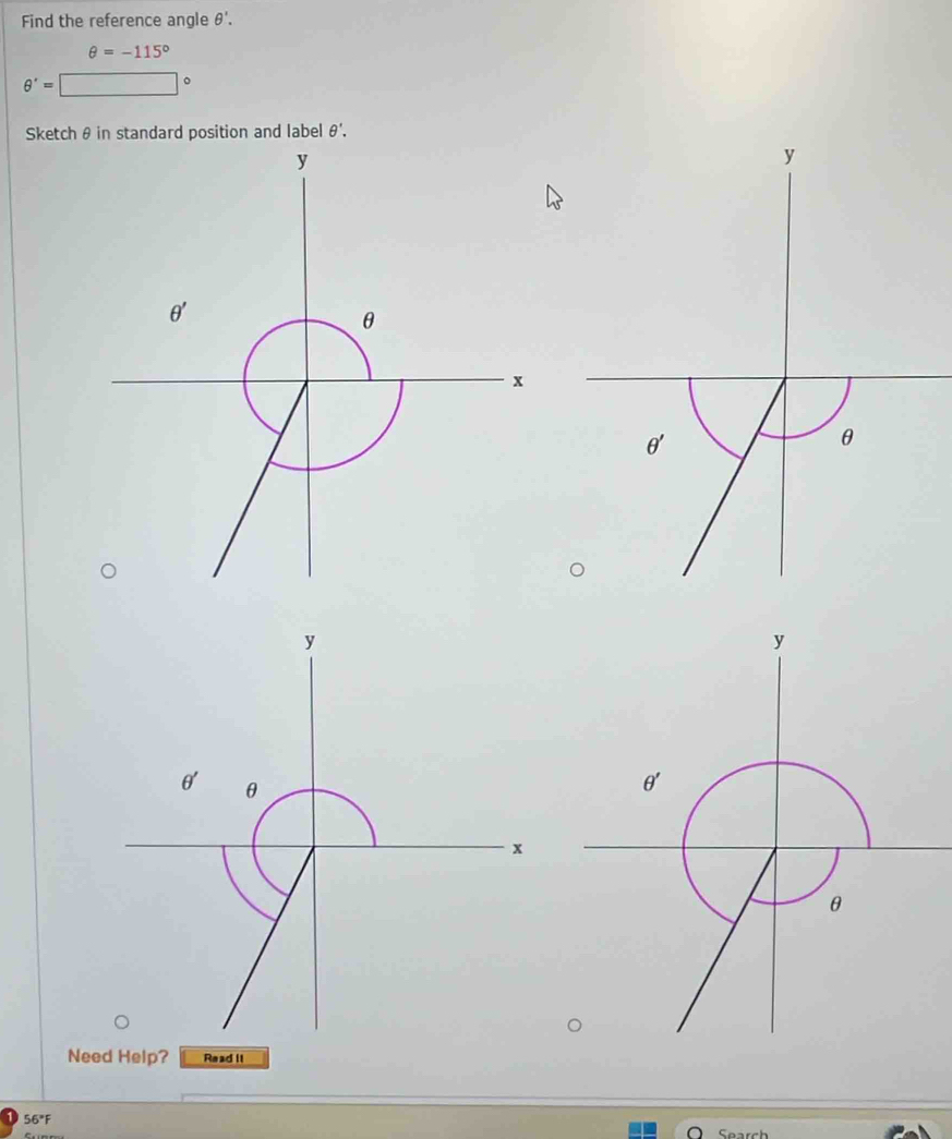 Find the reference angle θ '.
θ =-115°
θ '=□°
Sketch θ in standard position and label θ'.
y
θ'
θ
y
y
θ θ
θ'
x
θ
Need Help? Read II
56°