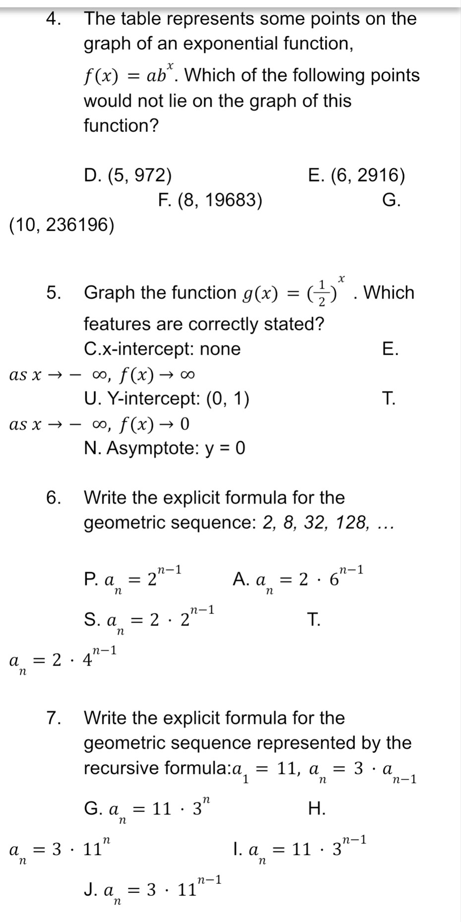 The table represents some points on the
graph of an exponential function,
f(x)=ab^x. Which of the following points
would not lie on the graph of this
function?
D. (5,972) E. (6,2916)
F. (8,19683) G.
(10,236196)
5. Graph the function g(x)=( 1/2 )^x. Which
features are correctly stated?
C.x-intercept: none E.
as xto -∈fty , f(x)to ∈fty
U. Y-intercept: (0,1) T.
as xto -∈fty , f(x)to 0°
N. Asymptote: y=0
6. Write the explicit formula for the
geometric sequence: 2, 8, 32, 128, ...
P. a_n=2^(n-1) A. a_n=2· 6^(n-1)
S. a_n=2· 2^(n-1)
T.
a_n=2· 4^(n-1)
7. Write the explicit formula for the
geometric sequence represented by the
recursive formula: a_1=11, a_n=3· a_n-1
G. a_n=11· 3^n
H.
a_n=3· 11^n
1. a_n=11· 3^(n-1)
J. a_n=3· 11^(n-1)