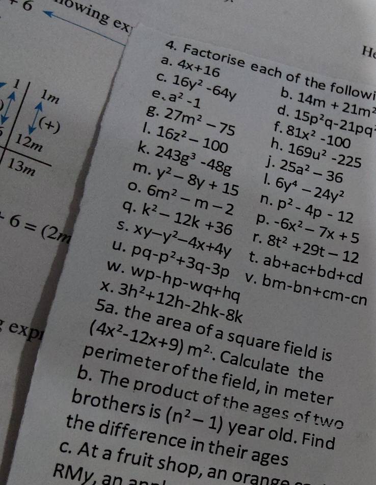 +6 lowing ex 
H 
a. 4x+16
4. Factorise each of the follow 
1 
C. 16y^2-64y
1m
e、 a^2-1
b. 
g. 27m^2-75
d. 14m+21m^2
(+) 1. 16z^2-100
f. 15p^2q-21pq
12m h. 81x^2-100
k. 
m. 243g^3-48g
169u^2-225
j. 25a^2-36
y^2-8y+15 1. 6y^4-24y^2
13m o. 6m^2-m-2 n. p^2-4p-12
p. -6x^2-7x+5
q. k^2-12k+36 r. 8t^2+29t-12
S. xy-y^2-4x+4y t. ab+ac+bd+cd
-6=(2m u. pq-p^2+3q-3p V. bm-bn+cm-cn
W. wp-hp-wq+hq
X. 3h^2+12h-2hk-8k
expr 
5a. the area of a square field is
(4x^2-12x+9)m^2 Calculate the 
perimeter of the field, in meter
b. The product of the ages of two 
brothers is (n^2-1) year old. Find 
the difference in their ages 
c. At a fruit shop, an orange 
RMy an an