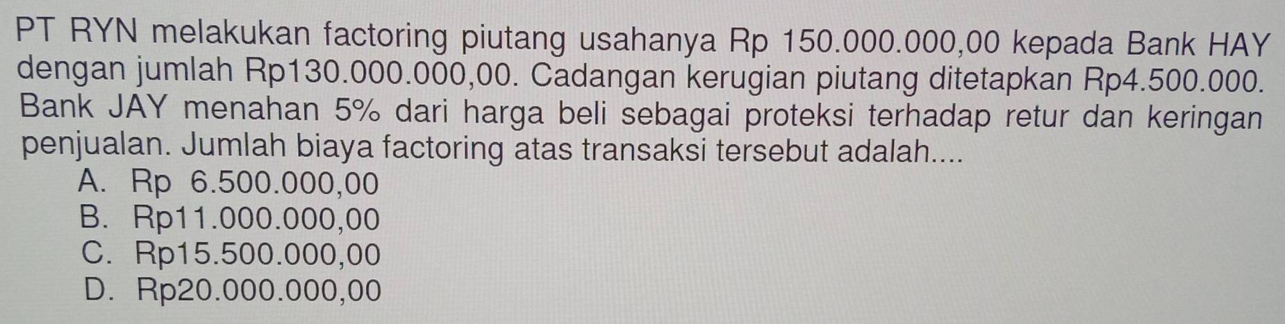 PT RYN melakukan factoring piutang usahanya Rp 150.000.000,00 kepada Bank HAY
dengan jumlah Rp130.000.000,00. Cadangan kerugian piutang ditetapkan Rp4.500.000.
Bank JAY menahan 5% dari harga beli sebagai proteksi terhadap retur dan keringan
penjualan. Jumlah biaya factoring atas transaksi tersebut adalah....
A. Rp 6.500.000,00
B. Rp11.000.000,00
C. Rp15.500.000,00
D. Rp20.000.000,00