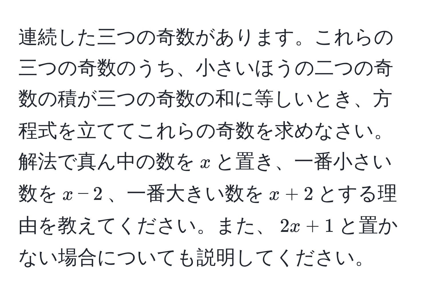 連続した三つの奇数があります。これらの三つの奇数のうち、小さいほうの二つの奇数の積が三つの奇数の和に等しいとき、方程式を立ててこれらの奇数を求めなさい。解法で真ん中の数を$x$と置き、一番小さい数を$x-2$、一番大きい数を$x+2$とする理由を教えてください。また、$2x+1$と置かない場合についても説明してください。