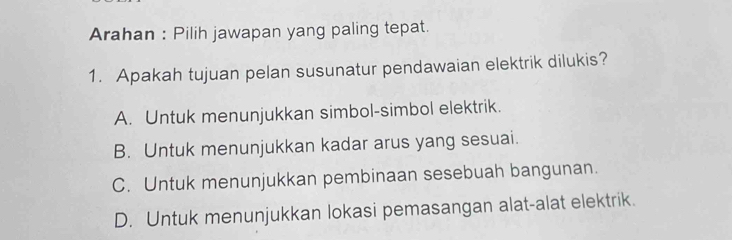 Arahan : Pilih jawapan yang paling tepat.
1. Apakah tujuan pelan susunatur pendawaian elektrik dilukis?
A. Untuk menunjukkan simbol-simbol elektrik.
B. Untuk menunjukkan kadar arus yang sesuai.
C. Untuk menunjukkan pembinaan sesebuah bangunan.
D. Untuk menunjukkan lokasi pemasangan alat-alat elektrik.