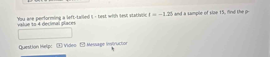 You are performing a left-tailed t - test with test statistic t=-1.25 and a sample of size 15, find the p - 
value to 4 decimal places 
Question Help: Video Message instructor