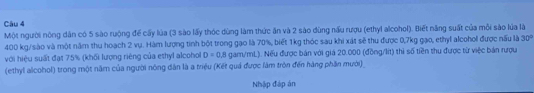 Một người nông dân có 5 sào rưộng để cấy lùa (3 sào lấy thóc dùng làm thức ăn và 2 sào dùng nấu rượu (ethyl alcohol). Biết năng suất của môi sào lủa là
400 kg /sào và một năm thu hoạch 2 vụ. Hàm lượng tinh bột trong gạo là 70%, biết 1kg thóc sau khi xát sẽ thu được 0,7kg gạo, ethyl alcohol được nấu là 30°
với hiệu suất đạt 75% (khối lượng riêng của eshyl alcohol D=0,8 gam/mL). Nếu được bản với giá 20.000 (đồng/lít) thì số tiền thu được từ việc bản rượu 
(ethyl alcohol) trong một năm của người nông dân là a triệu (Kết quả được làm tròn đến hàng phần mười) 
Nhập đáp án