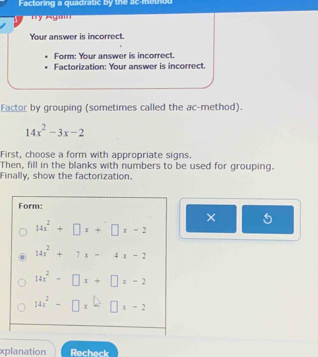 Factoring a quadratic by the ac-method
y Agai
Your answer is incorrect.
Form: Your answer is incorrect.
Factorization: Your answer is incorrect.
Factor by grouping (sometimes called the ac-method).
14x^2-3x-2
First, choose a form with appropriate signs.
Then, fill in the blanks with numbers to be used for grouping.
Finally, show the factorization.
× 5
xplanation Recheck