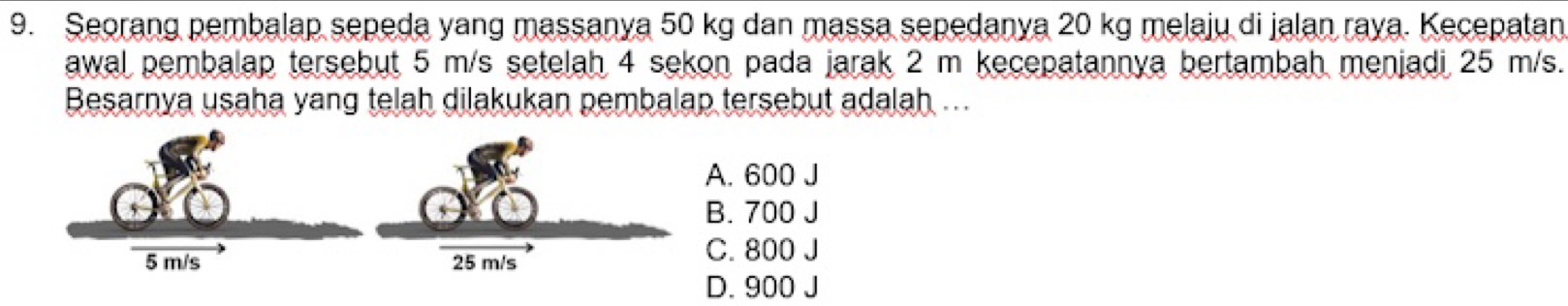 Seorang pembalap sepeda yang massanya 50 kg dan massa sepedanya 20 kg melaju di jalan raya. Kecepatan
awal pembalap tersebut 5 m/s setelah 4 sekon pada jarak 2 m kecepatannya bertambah menjadi 25 m/s.
Besarnya usaha yang telah dilakukan pembalap tersebut adalah ...
A. 600 J
B. 700 J
C. 800 J
D. 900 J