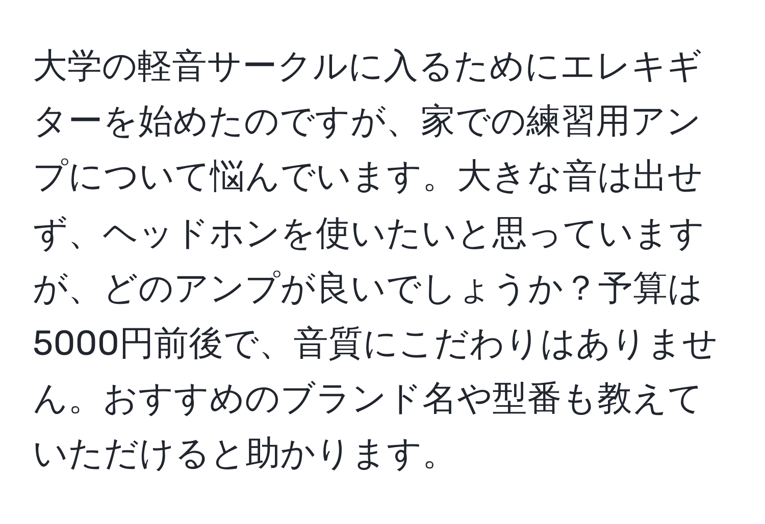 大学の軽音サークルに入るためにエレキギターを始めたのですが、家での練習用アンプについて悩んでいます。大きな音は出せず、ヘッドホンを使いたいと思っていますが、どのアンプが良いでしょうか？予算は5000円前後で、音質にこだわりはありません。おすすめのブランド名や型番も教えていただけると助かります。