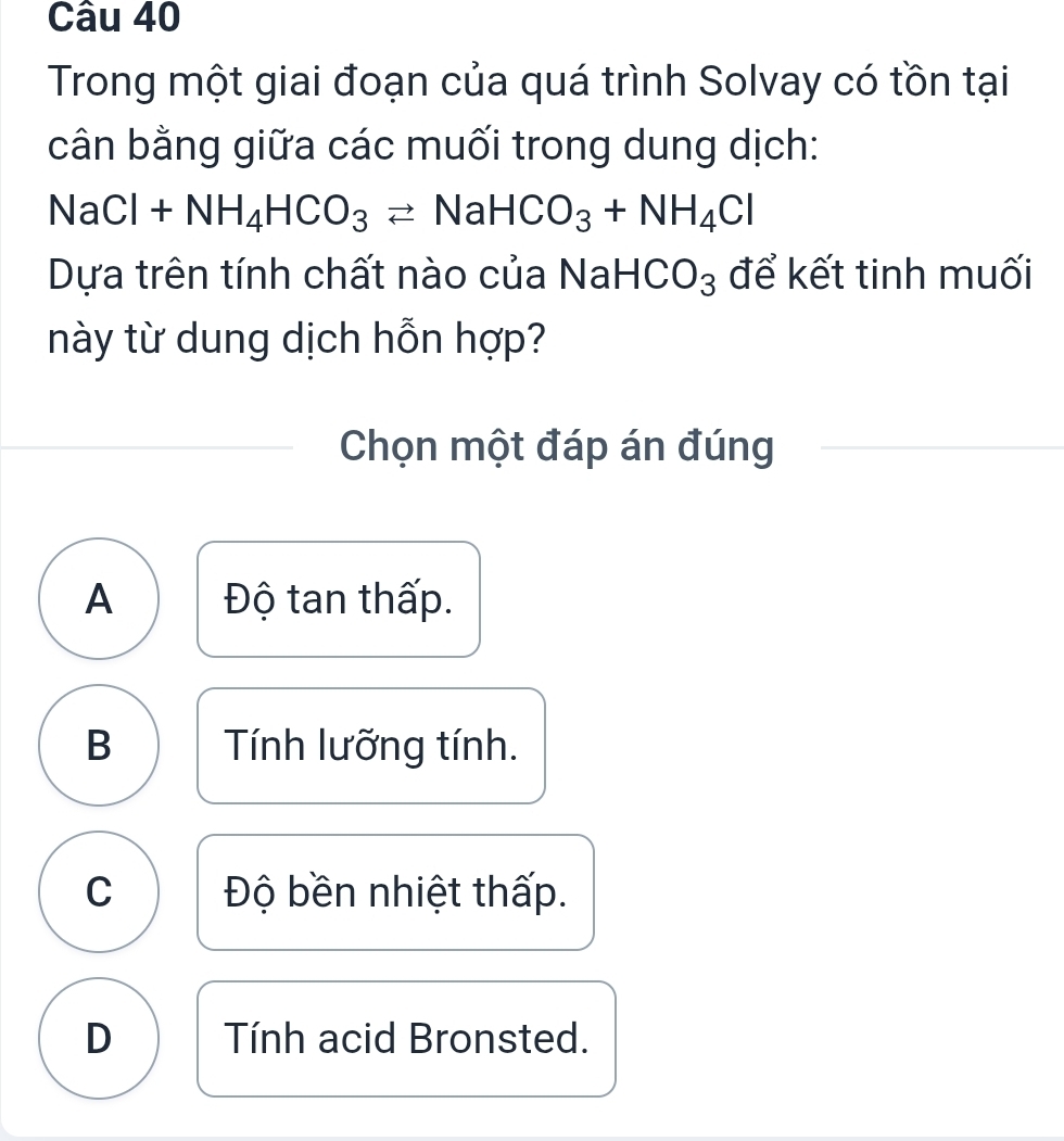 Trong một giai đoạn của quá trình Solvay có tồn tại
cân bằng giữa các muối trong dung dịch:
N aCl +NH_4HCO_3leftharpoons NaHCO_3+NH_4Cl
Dựa trên tính chất nào của NaH( CO_3 để kết tinh muối
này từ dung dịch hỗn hợp?
Chọn một đáp án đúng
A Độ tan thấp.
B Tính lưỡng tính.
C Độ bền nhiệt thấp.
D Tính acid Bronsted.