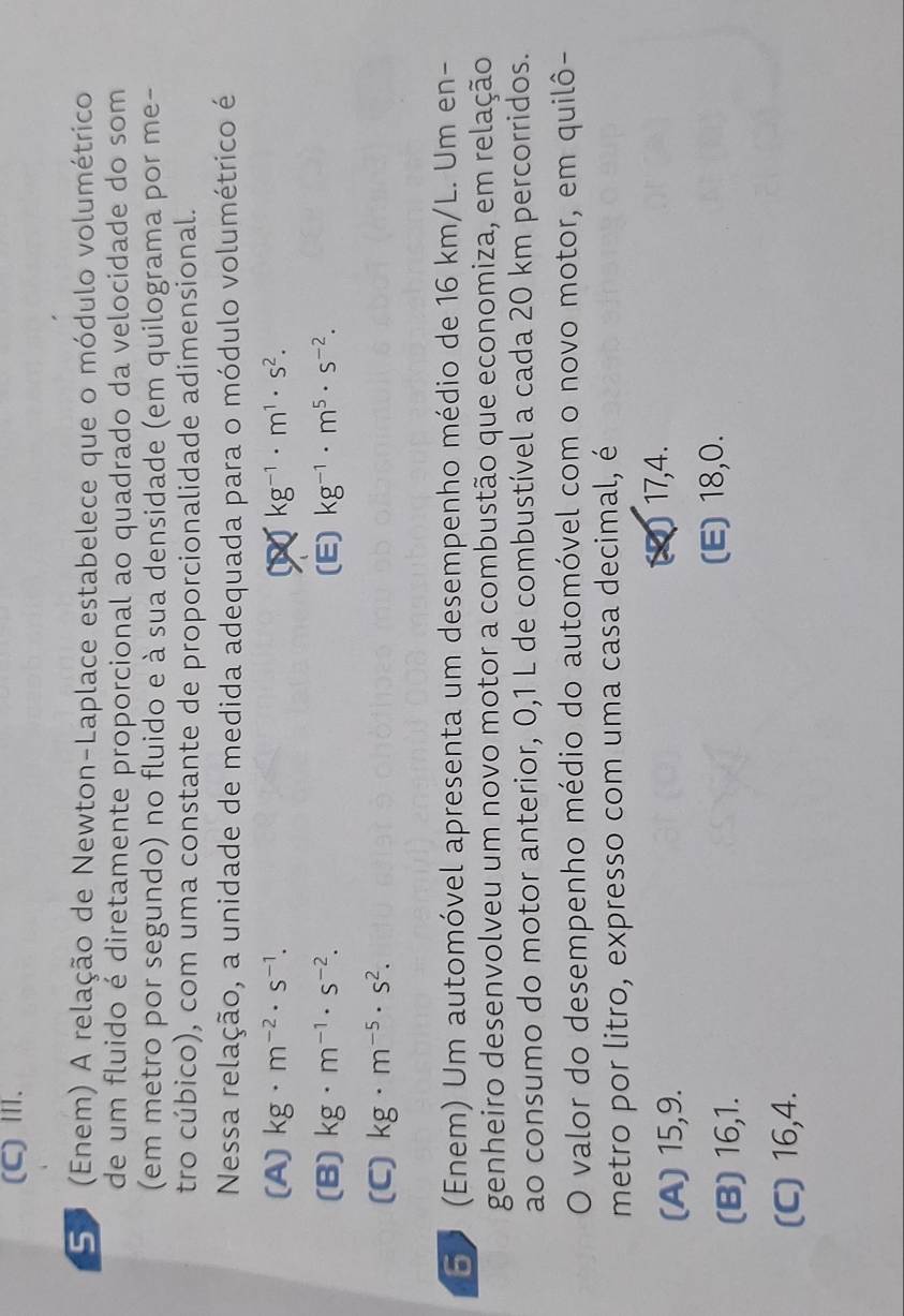 (C)Ⅲ.
5. (Enem) A relação de Newton-Laplace estabelece que o módulo volumétrico
de um fluido é diretamente proporcional ao quadrado da velocidade do som
(em metro por segundo) no fluido e à sua densidade (em quilograma por me-
tro cúbico), com uma constante de proporcionalidade adimensional.
Nessa relação, a unidade de medida adequada para o módulo volumétrico é
(A) kg· m^(-2)· s^(-1). kg^(-1)· m^1· s^2.
(B) kg· m^(-1)· s^(-2). (E) kg^(-1)· m^5· s^(-2). 
(C) kg· m^(-5)· s^2. 
50 (Enem) Um automóvel apresenta um desempenho médio de 16 km/L. Um en-
genheiro desenvolveu um novo motor a combustão que economiza, em relação
ao consumo do motor anterior, 0,1 L de combustível a cada 20 km percorridos.
O valor do desempenho médio do automóvel com o novo motor, em quilô-
metro por litro, expresso com uma casa decimal, é
(A) 15, 9. (2) 17, 4.
(B) 16, 1.
(E) 18, 0.
(C) 16, 4.