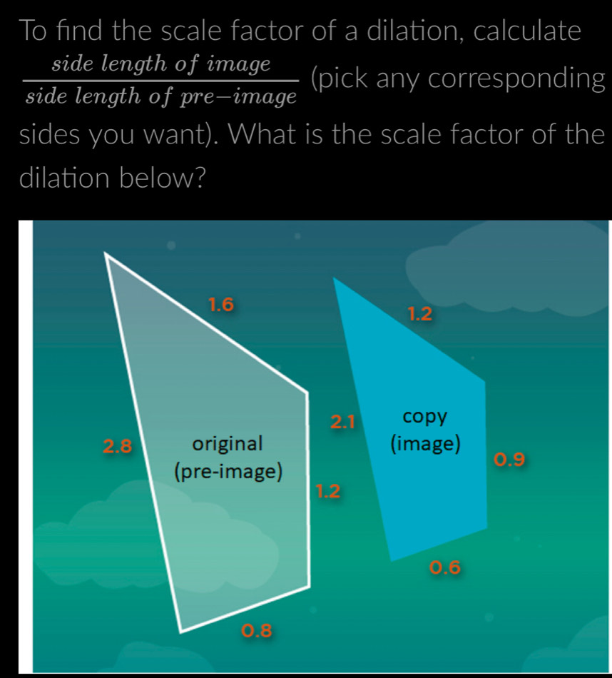 To find the scale factor of a dilation, calculate 
side length of image 
side length of pre—image (pick any corresponding 
sides you want). What is the scale factor of the 
dilation below?
1.6
2.8 original 
(pre-image) 
. 8