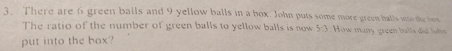 There are 6 green balls and 9 yellow balls in a box. John puts some more green balls into the box 
The ratio of the number of green balls to yellow balls is now 5:3. How many green balls did John 
put into the box?