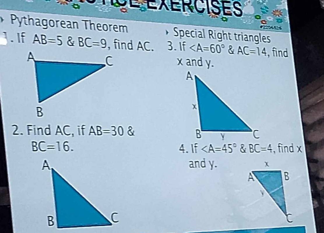 TgE EXERCISES 
Pythagorean Theorem Special Right triangles 
]. If AB=5 & BC=9 , find AC. 3. If & AC=14 ,find
x and y. 
2. Find AC, if AB=30 &
BC=16. 4. If & BC=4 , find x
and y.