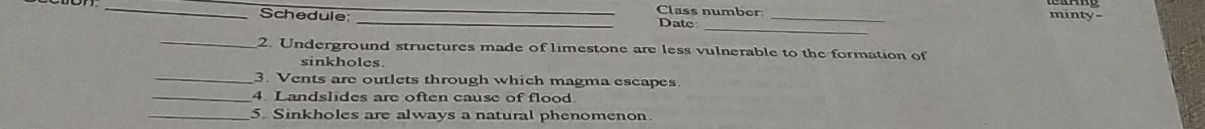 Class number minty- 
Schedule: _Date_ 
_ 
_2. Underground structures made of limestone are less vulnerable to the formation of 
sinkholes. 
_3. Vents are outlets through which magma escapes 
_4. Landslides are often cause of flood 
_5. Sinkholes are always a natural phenomenon.