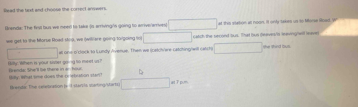 Read the text and choose the correct answers. 
Brenda: The first bus we need to take (is arriving/is going to arrive/arrives) □ at this station at noon. It only takes us to Morse Road. W' 
we get to the Morse Road stop, we (will/are going to/going to) □ catch the second bus. That bus (leaves/is leaving/will leave) 
□ at one o'clock to Lundy Avenue. Then we (catch/are catching/will catch) □ the third bus. 
Billy: When is your sister going to meet us? 
Brenda: She'll be there in an hour. 
Billy: What time does the celebration start? 
Brenda: The celebration (will start/is starting/starts) □ at7p.m.