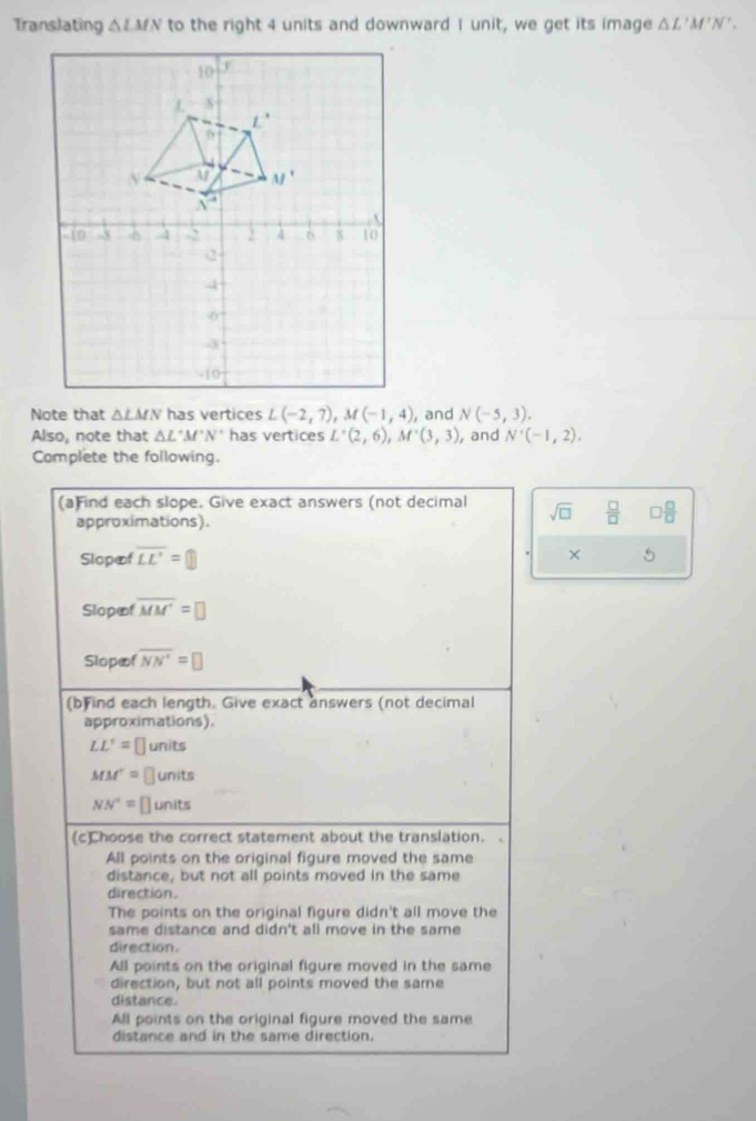 Translating △ LMN to the right 4 units and downward I unit, we get its image △ L'M'N'.
Note that △ LMN has vertices L(-2,7),M(-1,4) , and N(-5,3).
Also, note that △ L'M'N' has vertices L'(2,6),M'(3,3) , and N'(-1,2).
Complete the following.
(a)Find each slope. Give exact answers (not decimal sqrt(□ )  □ /□   □  □ /□  
approximations).
Slopæf overline LE'=□ × 5
Slopæf overline MM'=□
Slopæf overline NN'=□
(b)ind each length. Give exact answers (not decimal
approximations).
LL'= ⊥ units
MM'= ⊥units
NN^+= units
(c)Choose the correct statement about the translation. .
All points on the original figure moved the same
distance, but not all points moved in the same
direction.
The points on the original figure didn't all move the
same distance and didn't all move in the same 
direction.
All points on the original figure moved in the same
direction, but not all points moved the same
distance.
All points on the original figure moved the same
distance and in the same direction.