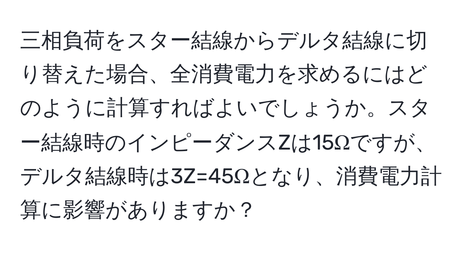 三相負荷をスター結線からデルタ結線に切り替えた場合、全消費電力を求めるにはどのように計算すればよいでしょうか。スター結線時のインピーダンスZは15Ωですが、デルタ結線時は3Z=45Ωとなり、消費電力計算に影響がありますか？