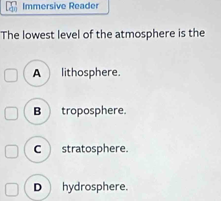 Immersive Reader
The lowest level of the atmosphere is the
A lithosphere.
B troposphere.
C stratosphere.
D) hydrosphere.