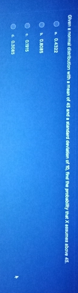 Given a normal distribution with a mean of 45 and a standard deviation of 10, find the probability that X assumes above 45.
a. 0.4322
b. 0.8085
c. 0.1915
d. 0.3085
