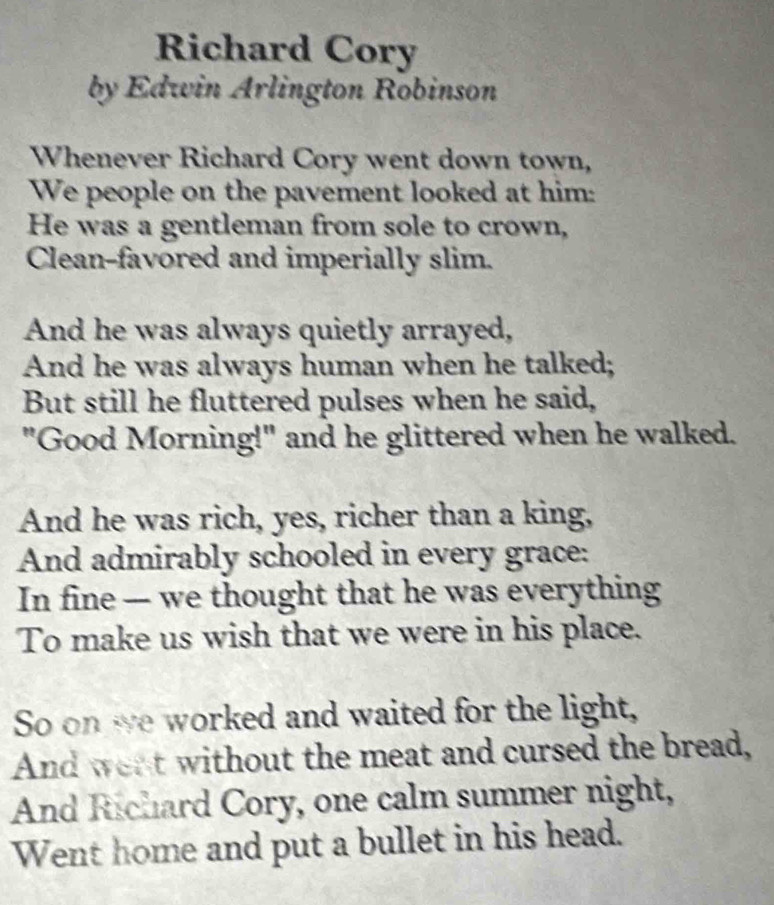 Richard Cory 
by Edwin Arlington Robinson 
Whenever Richard Cory went down town, 
We people on the pavement looked at him: 
He was a gentleman from sole to crown, 
Clean-favored and imperially slim. 
And he was always quietly arrayed, 
And he was always human when he talked; 
But still he fluttered pulses when he said, 
"Good Morning!" and he glittered when he walked. 
And he was rich, yes, richer than a king, 
And admirably schooled in every grace: 
In fine — we thought that he was everything 
To make us wish that we were in his place. 
So on we worked and waited for the light, 
And went without the meat and cursed the bread, 
And Richard Cory, one calm summer night, 
Went home and put a bullet in his head.