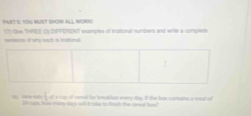 TOU MUST SHOW ALL WORICI 
17) Give THREE (3) DIFFERENT examples of irrational numbers and write a complete 
sentence of why each is trational. 
1 Jane eats  2/3  of a cup of cereal for breakfast every day. If the box contaits a total of
24 cups, how many days will it take to finish the cereal box?