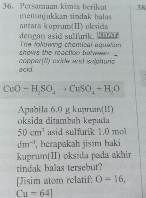 Persamaan kimia berikut 38 
menunjukkan tindak balas 
antara kuprum(II) oksida 
dengan asid sulfurik. KBAT 
The following chemical equation 
shows the reaction between 
copper(II) oxide and sulphuric 
acid.
CuO+H_2SO_4to CuSO_4+H_2O
Apabila 6.0 g kuprum(II) 
oksida ditambah kepada
50cm^3 asid sulfurik 1.0 mol
dm^(-3) , berapakah jisim baki 
kuprum(II) oksida pada akhir 
tindak balas tersebut? 
[Jisim atom relatif: O=16,
Cu=64]