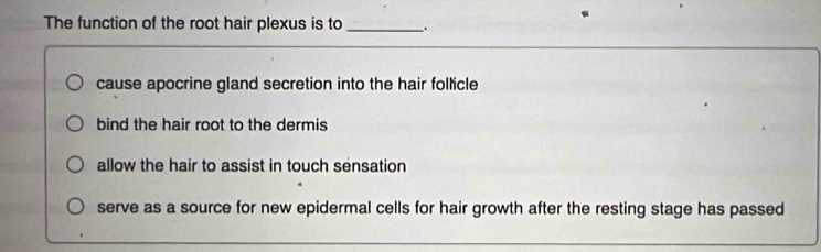 The function of the root hair plexus is to _.
cause apocrine gland secretion into the hair follicle
bind the hair root to the dermis
allow the hair to assist in touch sensation
serve as a source for new epidermal cells for hair growth after the resting stage has passed