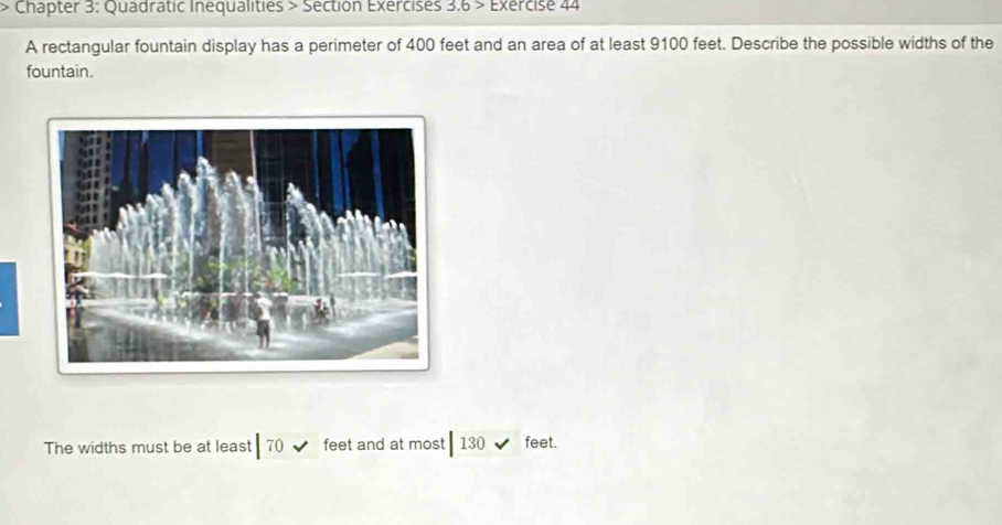 Chapter 3: Quadratic Inequalities > Section Exercises 3.6 > Exercise 44 
A rectangular fountain display has a perimeter of 400 feet and an area of at least 9100 feet. Describe the possible widths of the 
fountain. 
The widths must be at least 70 feet and at most 130 feet.