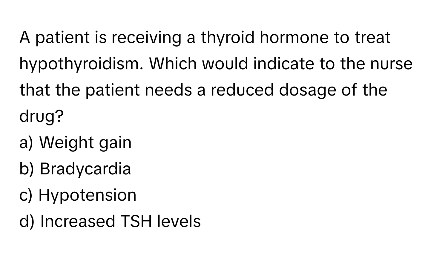 A patient is receiving a thyroid hormone to treat hypothyroidism. Which would indicate to the nurse that the patient needs a reduced dosage of the drug?

a) Weight gain 
b) Bradycardia 
c) Hypotension 
d) Increased TSH levels