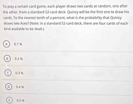 To play a certain card game, each player draws two cards at random, one after
the other, from a standard 52 -card deck. Quincy will be the first one to draw his
cards. To the nearest tenth of a percent, what is the probability that Quincy
draws two Aces? (Note: in a standard 52 -card deck, there are four cards of each
kind available to be dealt.)
A 0.1 %
B 0.2 %
c 0.3 %
D 0.4 %
ε 0.5 %