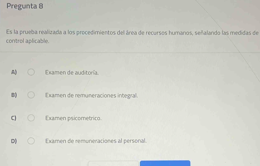 Pregunta 8
Es la prueba realizada a los procedimientos del área de recursos humanos, señalando las medidas de
control aplicable.
A) Examen de auditoría.
B) Examen de remuneraciones integral.
C) Examen psicometrico.
D) Examen de remuneraciones al personal.