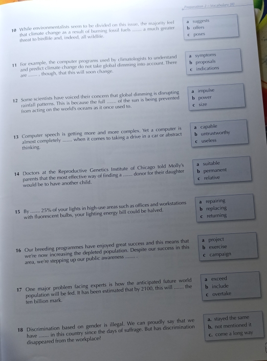 Preparation 2 - Vicabulary (II)
0 While environmentalists seem to be divided on this issue, the majority feel a suggests
that climate change as a result of burning fossil fuels ....... a much greater b offers
threat to birdlife and, indeed, all wildlife.
c poses
€1 For example, the computer programs used by climatologists to understand a symptoms
and predict climate change do not take global dimming into account. There
are ......_ , though, that this will soon change. b proposais e indications
12 Some scientists have voiced their concern that global dimming is disrupting a impulse b power
rainfall patterns. This is because the full ...... of the sun is being prevented
from acting on the world's oceans as it once used to. c size
13 Computer speech is getting more and more complex. Yet a computer is b untrustworthy a capable
almost completely ....... when it comes to taking a drive in a car or abstract
c useless
thinking.
14 Doctors at the Reproductive Genetics Institute of Chicago told Molly's a suitable
parents that the most effective way of finding a ....... donor for their daughter b permanent
would be to have another child. c relative
15 By ....... 25% of your lights in high-use areas such as offices and workstations a repairing b replacing
with fluorescent bulbs, your lighting energy bill could be halved.
c returning
16 Our breeding programmes have enjoyed great success and this means that a project
we're now increasing the depleted population. Despite our success in this b exercise
area, we're stepping up our public awareness ....... . c campaign
17 One major problem facing experts is how the anticipated future world a exceed
population will be fed. It has been estimated that by 2100, this will ....... the b include
ten billion mark. c overtake
18 Discrimination based on gender is illegal. We can proudly say that we a. stayed the same
have ___.__ in this country since the days of suffrage. But has discrimination b. not mentioned it
disappeared from the workplace? c. come a long way