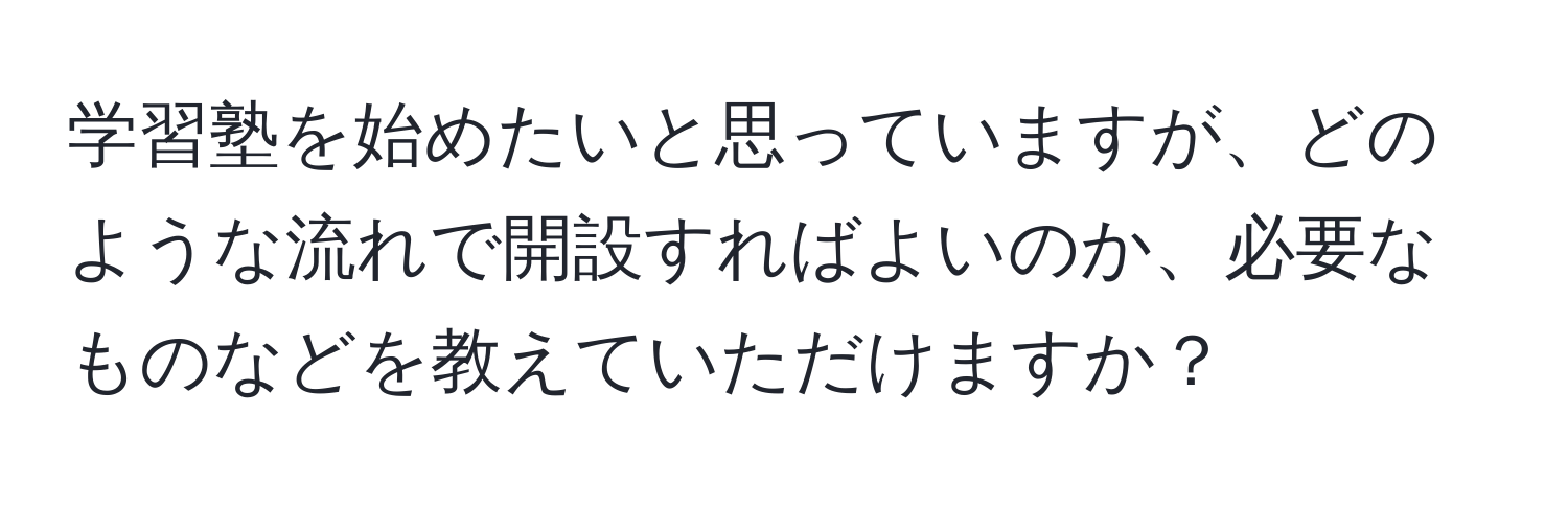 学習塾を始めたいと思っていますが、どのような流れで開設すればよいのか、必要なものなどを教えていただけますか？