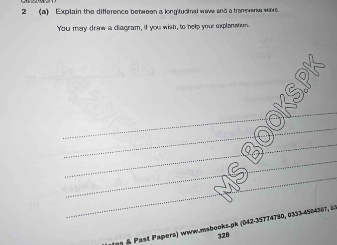 2 (a) Explain the difference between a longitudinal wave and a transverse wave. 
You may draw a diagram, if you wish, to help your explanation. 
_ 
_ 
_ 
_ 
_ 
_ 
_ 
_ 
_ 
_ 
_ 
_ 
_ 
_ 
_ 
_ 
_ 
_ 
_s & Past Papers) www.msbooks.pk (042-35774780, 0333-4504507, 03 
328