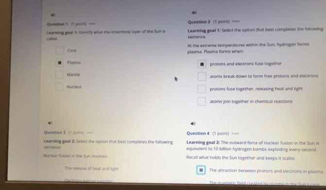 ==
Learning goa! 1: Identify what the innermost layer of the Sun is Learning goal 1: Select the option that best completes the following
called sentence.
At the extreme temperatures within the Sun, hydrogen forms
Core plasma. Plasma forms when:
Plasma protons and electrons fuse together
Mantle atoms break down to form free protons and electrons
Nucieus protons fuse together, releasing heat and light
atoms join together in chemical reactions
0
Question 3 (1 point) Question 4 (1 point) ====
Learning goal 2: Select the option that best completes the following Learning goal 2: The outward force of nuclear fusion in the Sun is
sentence equivalent to 10 billion hydrogen bombs exploding every second.
Nuclear fusion in the Sun involves: Recall what holds the Sun together and keeps it stable.
The release of heat and light The attraction between protons and electrons in plasma
The magnetic field created