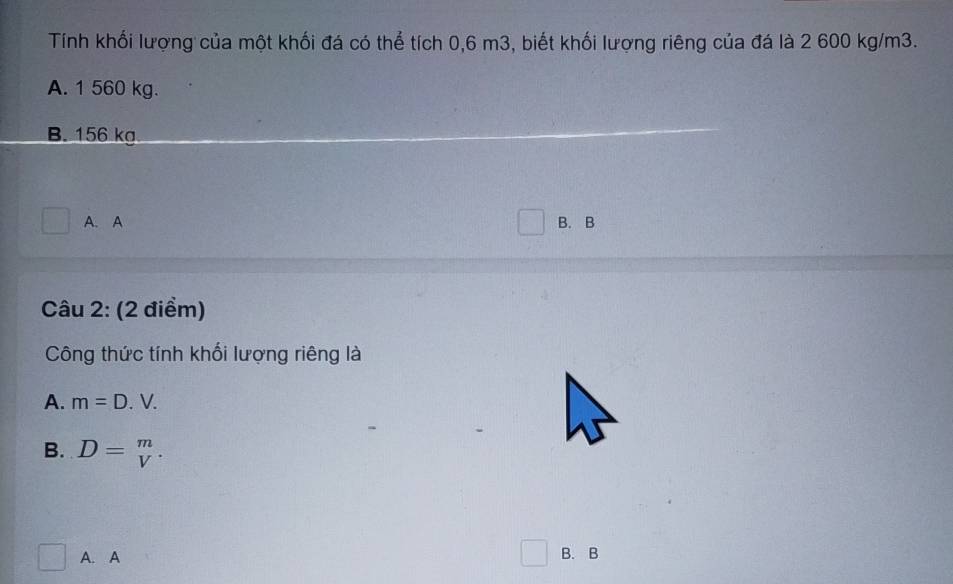 Tính khối lượng của một khối đá có thể tích 0,6 m3, biết khối lượng riêng của đá là 2 600 kg/m3.
A. 1 560 kg.
B. 156 kg
A. A B. B
Câu 2: (2 điểm)
Công thức tính khối lượng riêng là
A. m=D.V.
B. D=beginarrayr m vendarray. 
^circ  A. A B. B