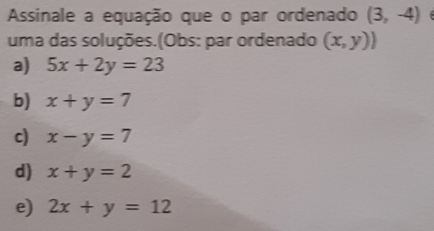 Assinale a equação que o par ordenado (3,-4)
uma das soluções.(Obs: par ordenado (x,y))
a) 5x+2y=23
b) x+y=7
c) x-y=7
d) x+y=2
e) 2x + y = 12