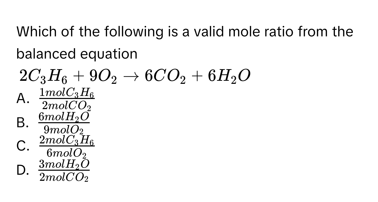 Which of the following is a valid mole ratio from the balanced equation
$2C_3H_6 + 9O_2 arrow 6CO_2 + 6H_2O$
A. $frac1molC_3H_62molCO_2$
B. $frac6molH_2O9molO_2$
C. $frac2molC_3H_66molO_2$
D. $frac3molH_2O2molCO_2$