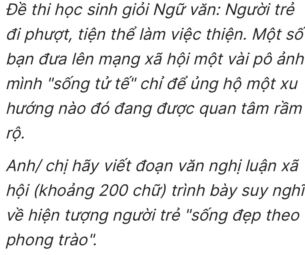 Đề thi học sinh giỏi Ngữ văn: Người trẻ 
đi phượt, tiện thể làm việc thiện. Một số 
bạn đưa lên mạng xã hội một vài pô ảnh 
mình "sống tử tế" chỉ để ủng hộ một xu 
hướng nào đó đang được quan tâm rầm 
rộ. 
Anh/ chị hãy viết đoạn văn nghị luận xã 
(khội (khoảng 200 chữ) trình bày suy nghĩ 
về hiện tượng người trẻ "sống đẹp theo 
phong trào".