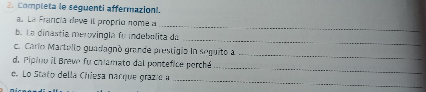 Completa le seguenti affermazioni. 
_ 
a. La Francia deve il proprio nome a 
_ 
b. La dinastia merovingia fu indebolita da 
_ 
c. Carlo Martello guadagnò grande prestigio in seguito a 
_ 
d. Pipino il Breve fu chiamato dal pontefice perché 
_ 
e. Lo Stato della Chiesa nacque grazie a