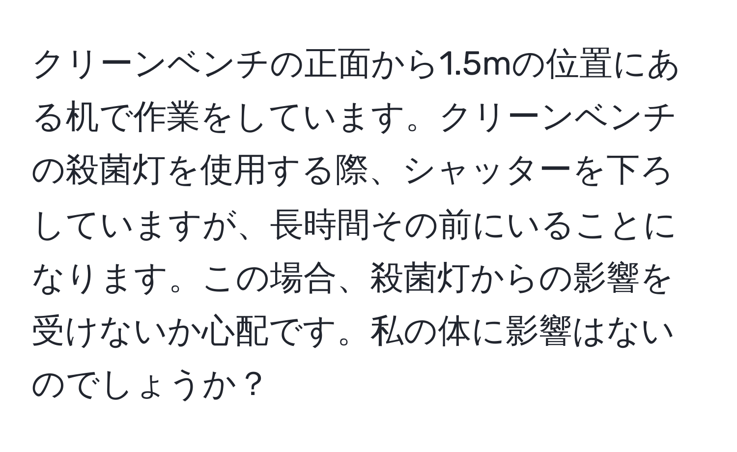 クリーンベンチの正面から1.5mの位置にある机で作業をしています。クリーンベンチの殺菌灯を使用する際、シャッターを下ろしていますが、長時間その前にいることになります。この場合、殺菌灯からの影響を受けないか心配です。私の体に影響はないのでしょうか？